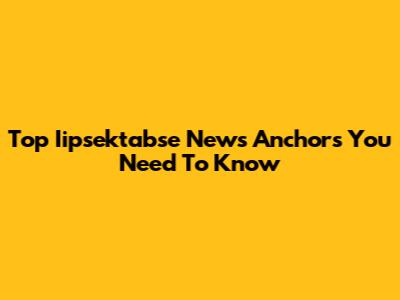 Top Iipsektabse News Anchors You Need To Know