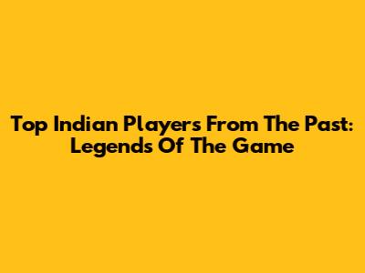 Top Indian Players From The Past: Legends Of The Game