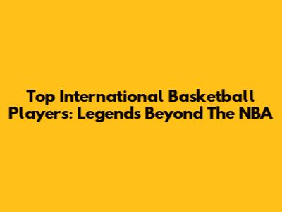 Top International Basketball Players: Legends Beyond The NBA