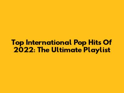 Top International Pop Hits Of 2022: The Ultimate Playlist