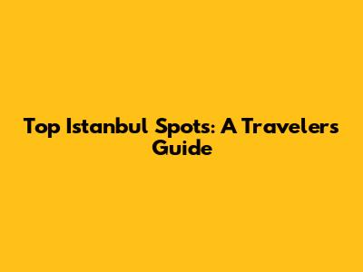 Top Istanbul Spots: A Traveler's Guide