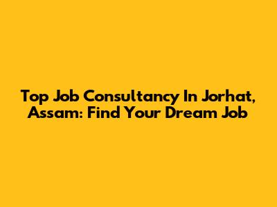 Top Job Consultancy In Jorhat, Assam: Find Your Dream Job