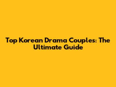 Top Korean Drama Couples: The Ultimate Guide