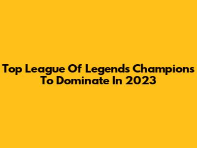 Top League Of Legends Champions To Dominate In 2023