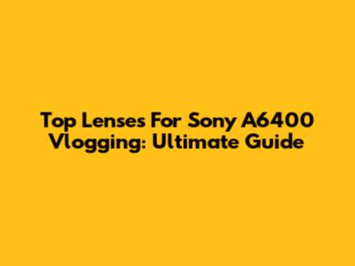 Top Lenses For Sony A6400 Vlogging: Ultimate Guide