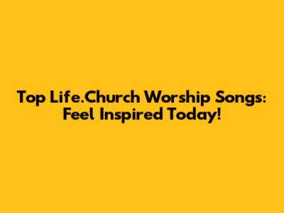 Top Life.Church Worship Songs: Feel Inspired Today!