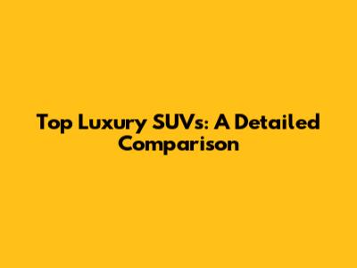 Top Luxury SUVs: A Detailed Comparison
