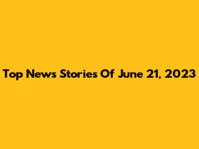 Top News Stories Of June 21, 2023