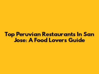 Top Peruvian Restaurants In San Jose: A Food Lover's Guide