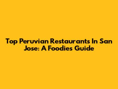 Top Peruvian Restaurants In San Jose: A Foodie's Guide