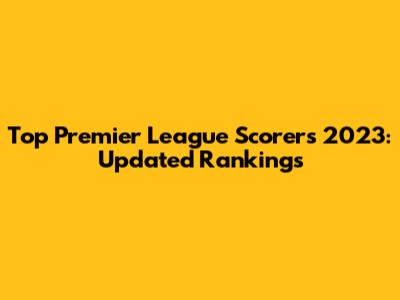 Top Premier League Scorers 2023: Updated Rankings