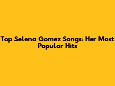 Top Selena Gomez Songs: Her Most Popular Hits