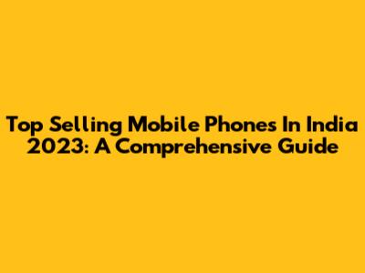 Top Selling Mobile Phones In India 2023: A Comprehensive Guide