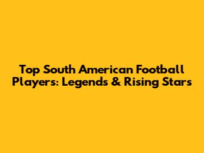 Top South American Football Players: Legends & Rising Stars