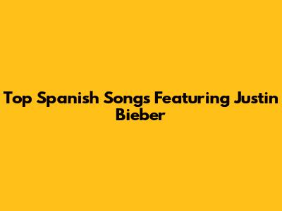 Top Spanish Songs Featuring Justin Bieber