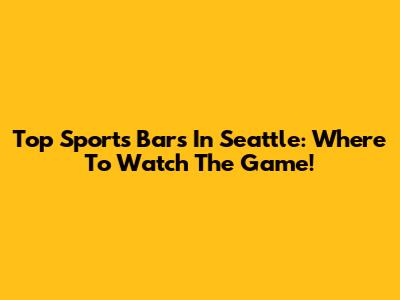 Top Sports Bars In Seattle: Where To Watch The Game!