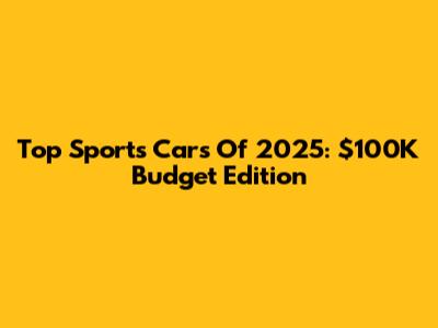Top Sports Cars Of 2025: $100K Budget Edition