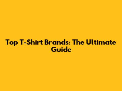 Top T-Shirt Brands: The Ultimate Guide