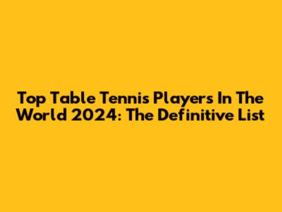 Top Table Tennis Players In The World 2024: The Definitive List