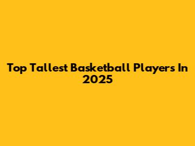Top Tallest Basketball Players In 2025