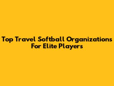 Top Travel Softball Organizations For Elite Players