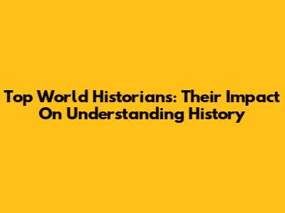 Top World Historians: Their Impact On Understanding History