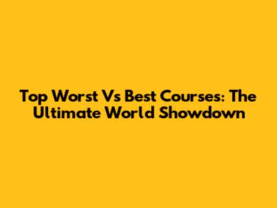 Top Worst Vs Best Courses: The Ultimate World Showdown