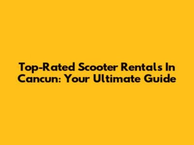 Top-Rated Scooter Rentals In Cancun: Your Ultimate Guide