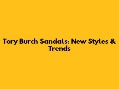 Tory Burch Sandals: New Styles & Trends