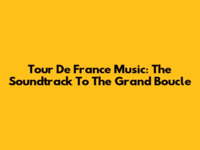 Tour De France Music: The Soundtrack To The Grand Boucle