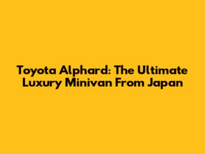 Toyota Alphard: The Ultimate Luxury Minivan From Japan