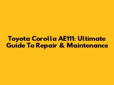 Toyota Corolla AE111: Ultimate Guide To Repair & Maintenance