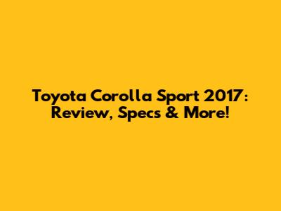 Toyota Corolla Sport 2017: Review, Specs & More!