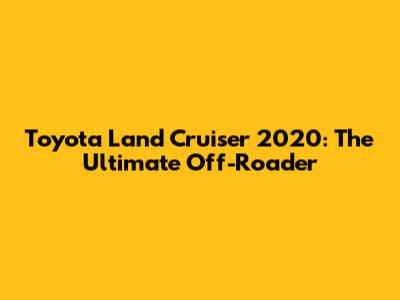 Toyota Land Cruiser 2020: The Ultimate Off-Roader
