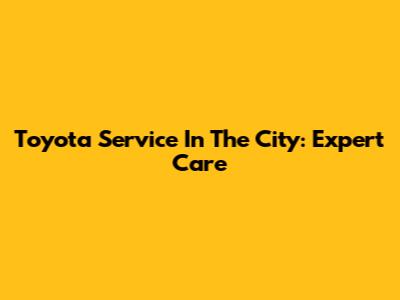 Toyota Service In The City: Expert Care