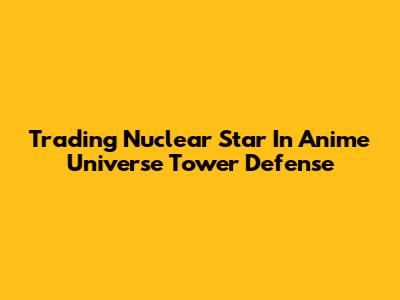 Trading Nuclear Star In Anime Universe Tower Defense