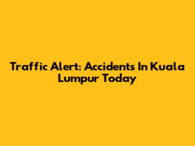 Traffic Alert: Accidents In Kuala Lumpur Today