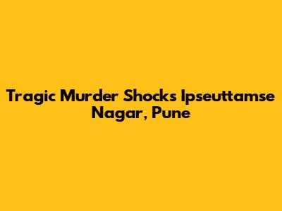 Tragic Murder Shocks Ipseuttamse Nagar, Pune