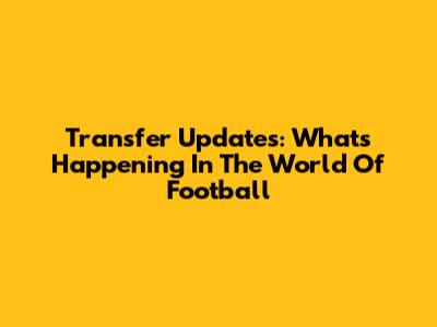 Transfer Updates: What's Happening In The World Of Football