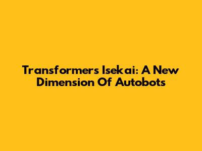 Transformers Isekai: A New Dimension Of Autobots