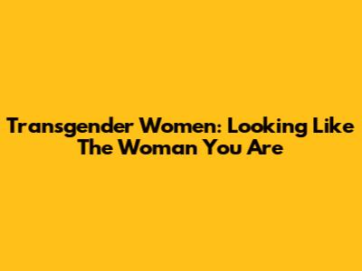 Transgender Women: Looking Like The Woman You Are