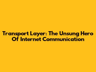 Transport Layer: The Unsung Hero Of Internet Communication