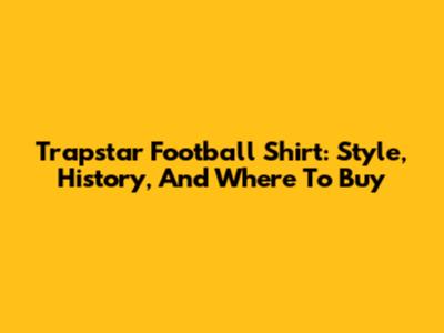 Trapstar Football Shirt: Style, History, And Where To Buy