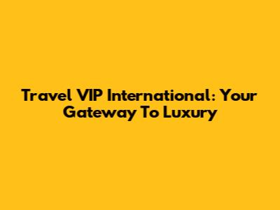 Travel VIP International: Your Gateway To Luxury