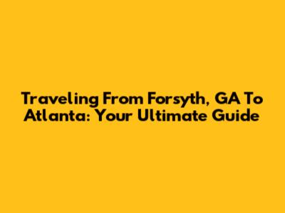 Traveling From Forsyth, GA To Atlanta: Your Ultimate Guide