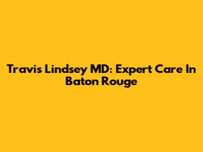 Travis Lindsey MD: Expert Care In Baton Rouge