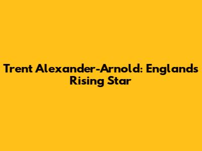 Trent Alexander-Arnold: England's Rising Star