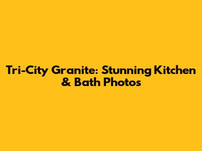 Tri-City Granite: Stunning Kitchen & Bath Photos
