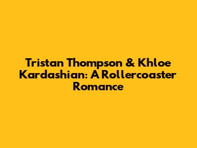 Tristan Thompson & Khloe Kardashian: A Rollercoaster Romance