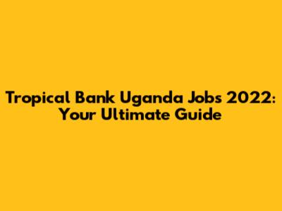 Tropical Bank Uganda Jobs 2022: Your Ultimate Guide